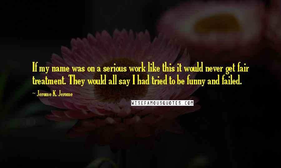 Jerome K. Jerome Quotes: If my name was on a serious work like this it would never get fair treatment. They would all say I had tried to be funny and failed.