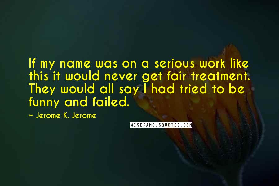 Jerome K. Jerome Quotes: If my name was on a serious work like this it would never get fair treatment. They would all say I had tried to be funny and failed.