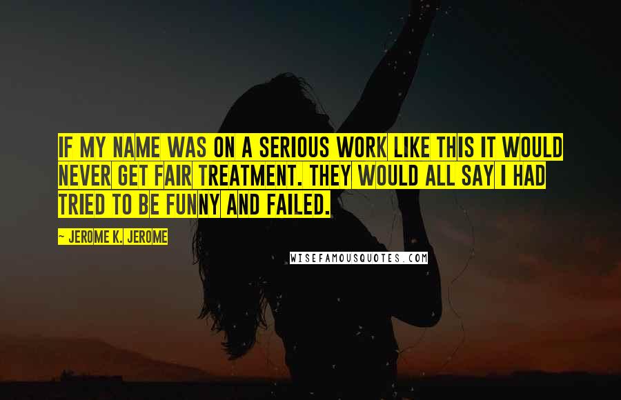 Jerome K. Jerome Quotes: If my name was on a serious work like this it would never get fair treatment. They would all say I had tried to be funny and failed.