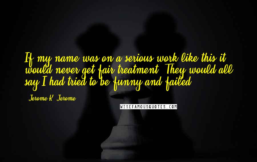 Jerome K. Jerome Quotes: If my name was on a serious work like this it would never get fair treatment. They would all say I had tried to be funny and failed.