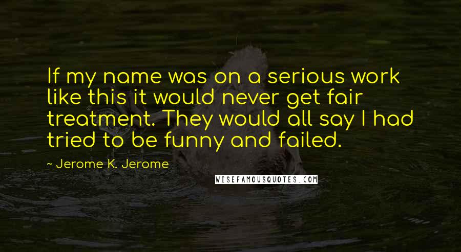 Jerome K. Jerome Quotes: If my name was on a serious work like this it would never get fair treatment. They would all say I had tried to be funny and failed.