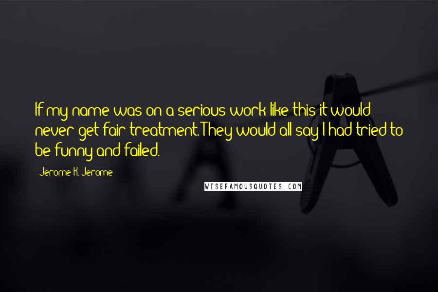 Jerome K. Jerome Quotes: If my name was on a serious work like this it would never get fair treatment. They would all say I had tried to be funny and failed.