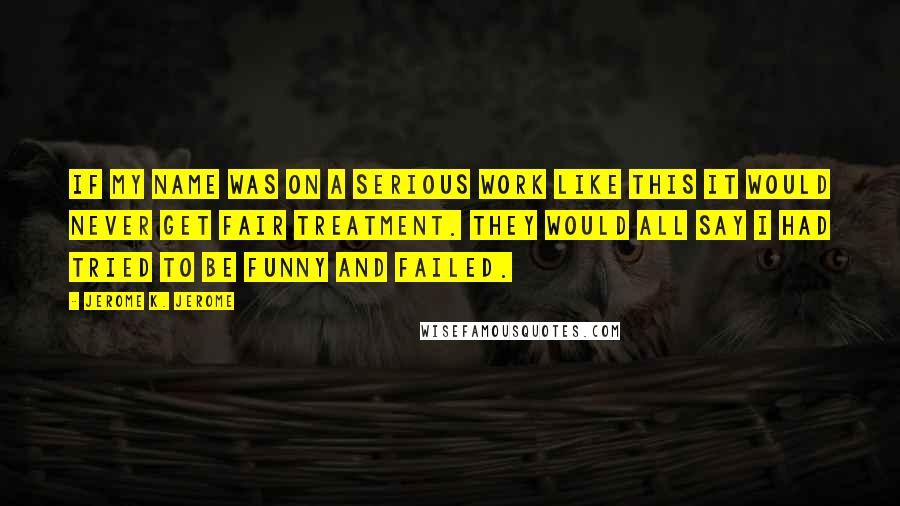 Jerome K. Jerome Quotes: If my name was on a serious work like this it would never get fair treatment. They would all say I had tried to be funny and failed.