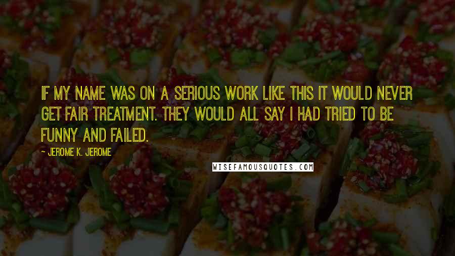 Jerome K. Jerome Quotes: If my name was on a serious work like this it would never get fair treatment. They would all say I had tried to be funny and failed.