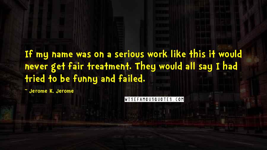 Jerome K. Jerome Quotes: If my name was on a serious work like this it would never get fair treatment. They would all say I had tried to be funny and failed.