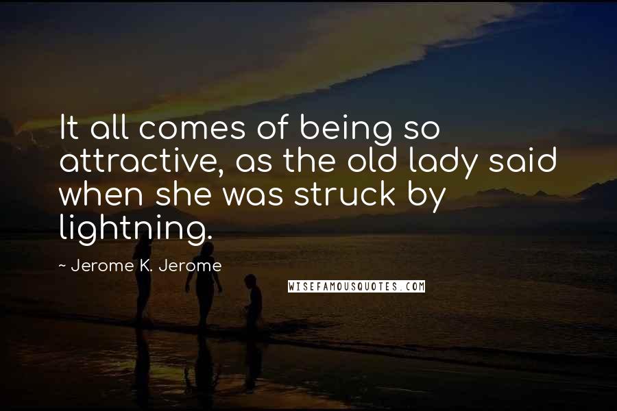 Jerome K. Jerome Quotes: It all comes of being so attractive, as the old lady said when she was struck by lightning.