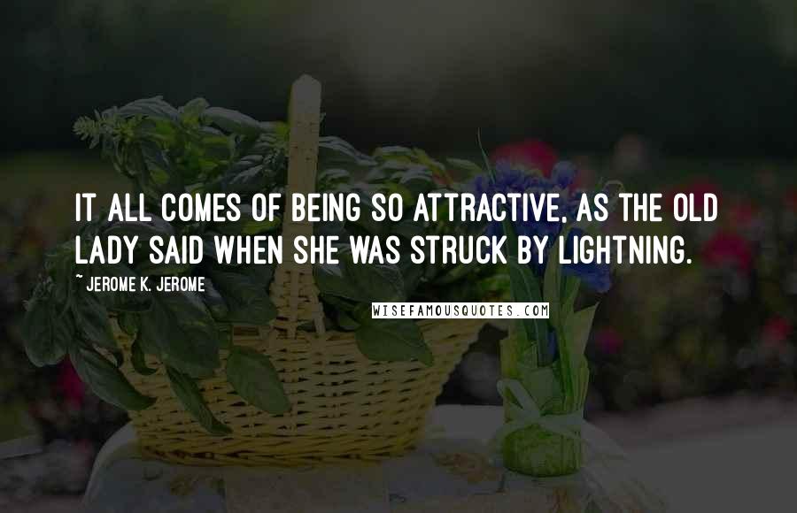 Jerome K. Jerome Quotes: It all comes of being so attractive, as the old lady said when she was struck by lightning.