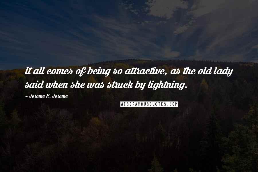 Jerome K. Jerome Quotes: It all comes of being so attractive, as the old lady said when she was struck by lightning.