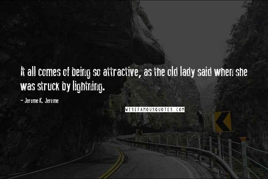 Jerome K. Jerome Quotes: It all comes of being so attractive, as the old lady said when she was struck by lightning.