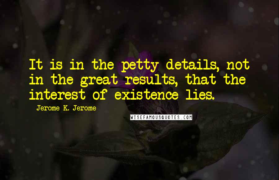 Jerome K. Jerome Quotes: It is in the petty details, not in the great results, that the interest of existence lies.