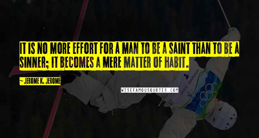 Jerome K. Jerome Quotes: It is no more effort for a man to be a saint than to be a sinner; it becomes a mere matter of habit.