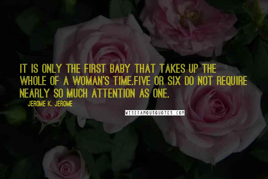 Jerome K. Jerome Quotes: It is only the first baby that takes up the whole of a woman's time.Five or six do not require nearly so much attention as one.