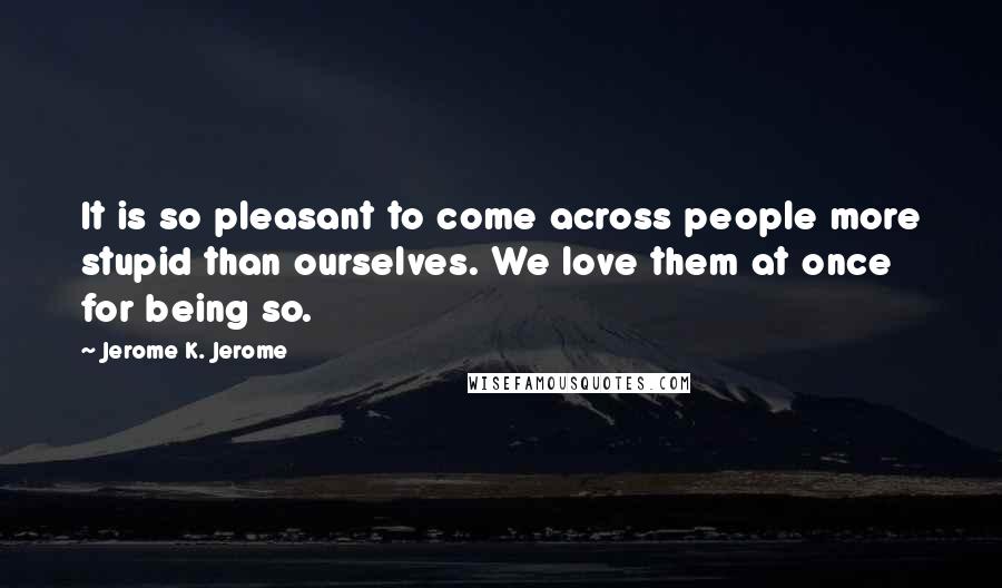 Jerome K. Jerome Quotes: It is so pleasant to come across people more stupid than ourselves. We love them at once for being so.