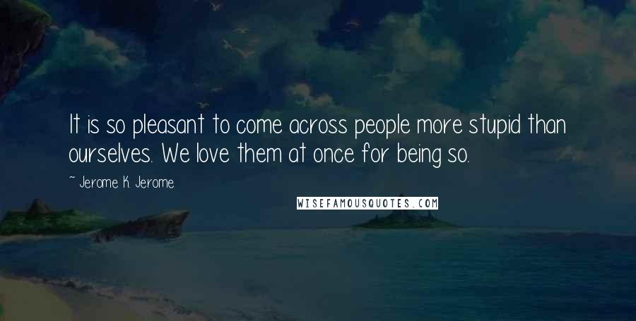 Jerome K. Jerome Quotes: It is so pleasant to come across people more stupid than ourselves. We love them at once for being so.