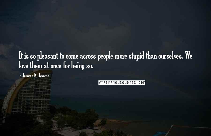 Jerome K. Jerome Quotes: It is so pleasant to come across people more stupid than ourselves. We love them at once for being so.