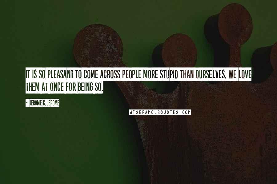 Jerome K. Jerome Quotes: It is so pleasant to come across people more stupid than ourselves. We love them at once for being so.