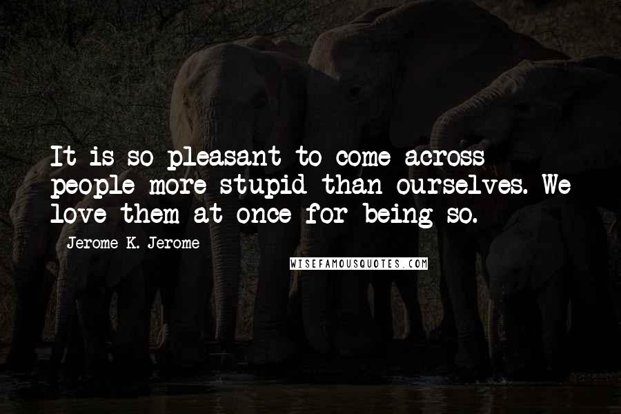 Jerome K. Jerome Quotes: It is so pleasant to come across people more stupid than ourselves. We love them at once for being so.