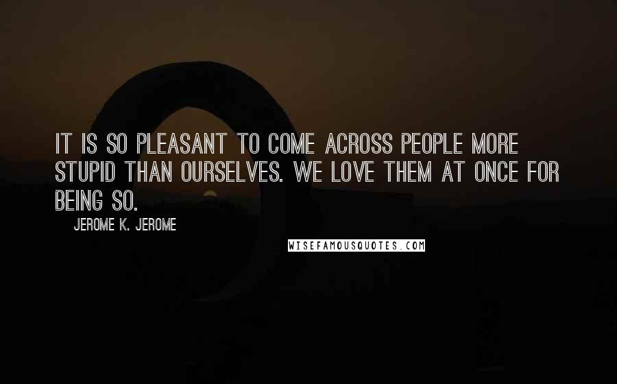 Jerome K. Jerome Quotes: It is so pleasant to come across people more stupid than ourselves. We love them at once for being so.