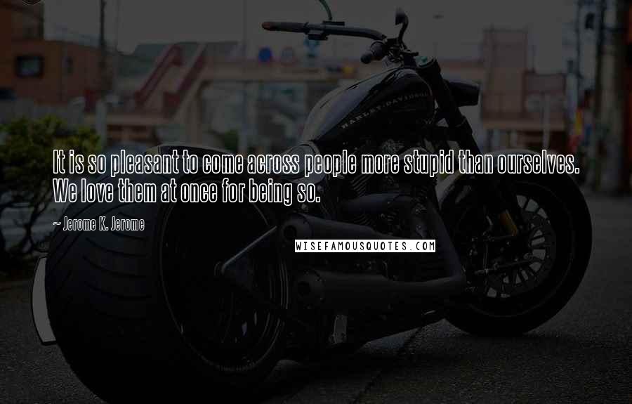 Jerome K. Jerome Quotes: It is so pleasant to come across people more stupid than ourselves. We love them at once for being so.