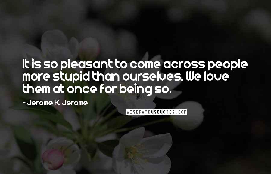 Jerome K. Jerome Quotes: It is so pleasant to come across people more stupid than ourselves. We love them at once for being so.