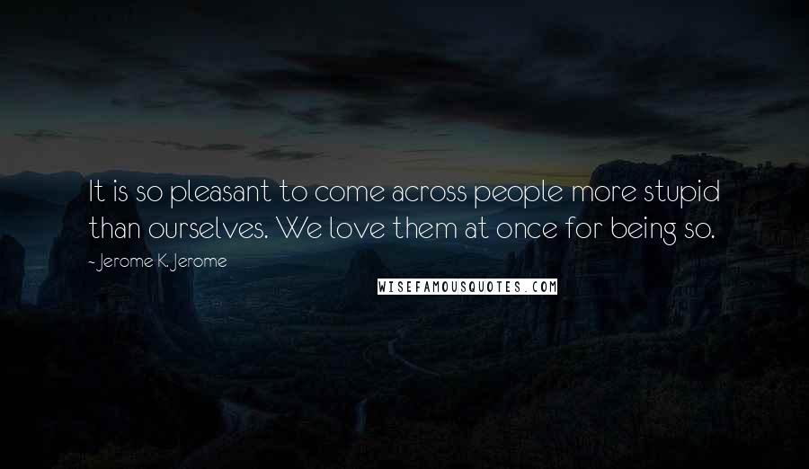 Jerome K. Jerome Quotes: It is so pleasant to come across people more stupid than ourselves. We love them at once for being so.