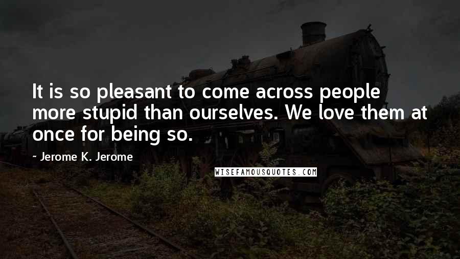 Jerome K. Jerome Quotes: It is so pleasant to come across people more stupid than ourselves. We love them at once for being so.