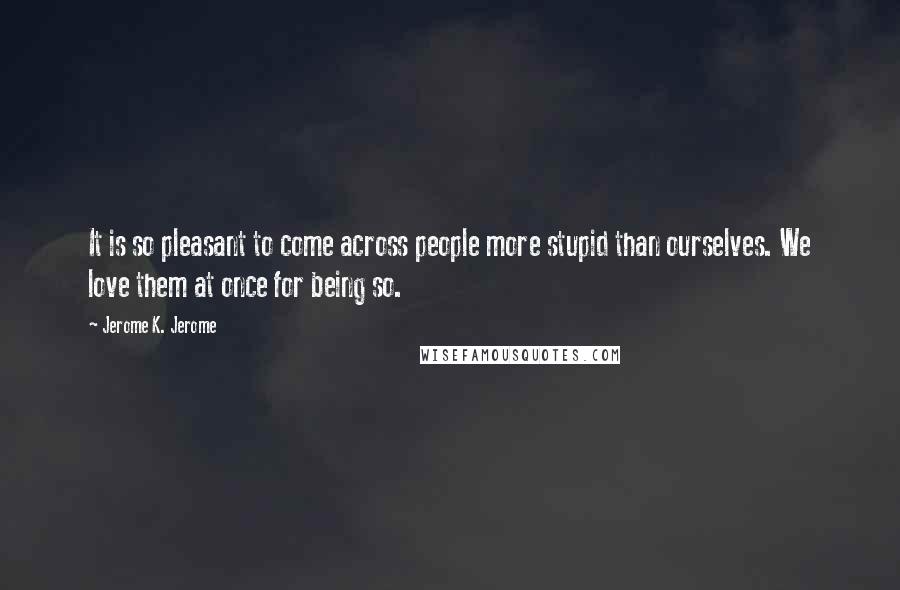 Jerome K. Jerome Quotes: It is so pleasant to come across people more stupid than ourselves. We love them at once for being so.