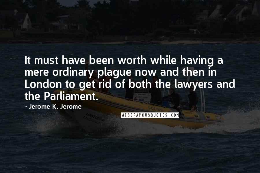 Jerome K. Jerome Quotes: It must have been worth while having a mere ordinary plague now and then in London to get rid of both the lawyers and the Parliament.