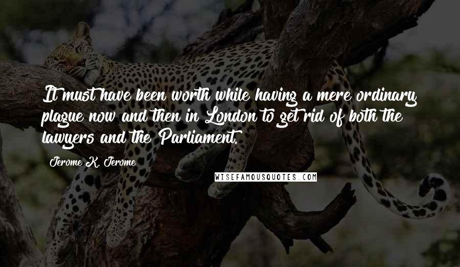 Jerome K. Jerome Quotes: It must have been worth while having a mere ordinary plague now and then in London to get rid of both the lawyers and the Parliament.