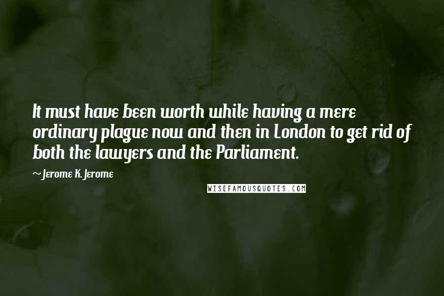 Jerome K. Jerome Quotes: It must have been worth while having a mere ordinary plague now and then in London to get rid of both the lawyers and the Parliament.