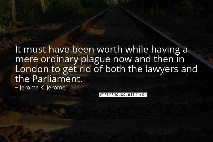 Jerome K. Jerome Quotes: It must have been worth while having a mere ordinary plague now and then in London to get rid of both the lawyers and the Parliament.