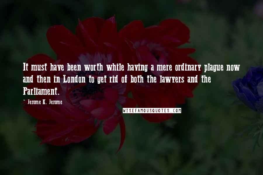 Jerome K. Jerome Quotes: It must have been worth while having a mere ordinary plague now and then in London to get rid of both the lawyers and the Parliament.