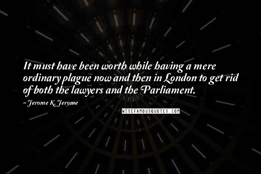 Jerome K. Jerome Quotes: It must have been worth while having a mere ordinary plague now and then in London to get rid of both the lawyers and the Parliament.