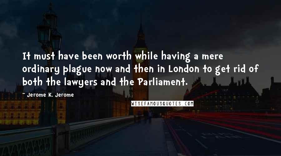 Jerome K. Jerome Quotes: It must have been worth while having a mere ordinary plague now and then in London to get rid of both the lawyers and the Parliament.