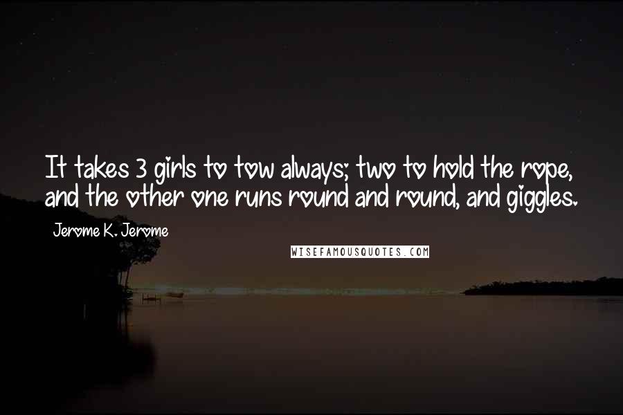 Jerome K. Jerome Quotes: It takes 3 girls to tow always; two to hold the rope, and the other one runs round and round, and giggles.