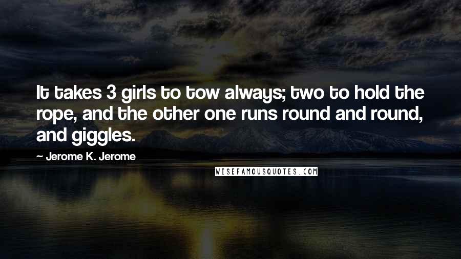 Jerome K. Jerome Quotes: It takes 3 girls to tow always; two to hold the rope, and the other one runs round and round, and giggles.