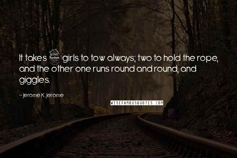 Jerome K. Jerome Quotes: It takes 3 girls to tow always; two to hold the rope, and the other one runs round and round, and giggles.