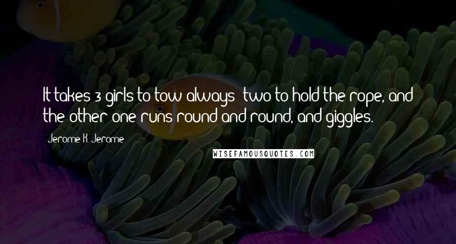 Jerome K. Jerome Quotes: It takes 3 girls to tow always; two to hold the rope, and the other one runs round and round, and giggles.