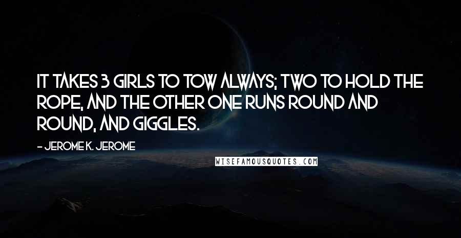 Jerome K. Jerome Quotes: It takes 3 girls to tow always; two to hold the rope, and the other one runs round and round, and giggles.