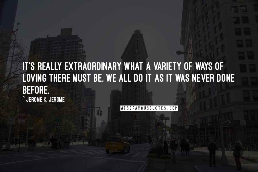 Jerome K. Jerome Quotes: It's really extraordinary what a variety of ways of loving there must be. We all do it as it was never done before.