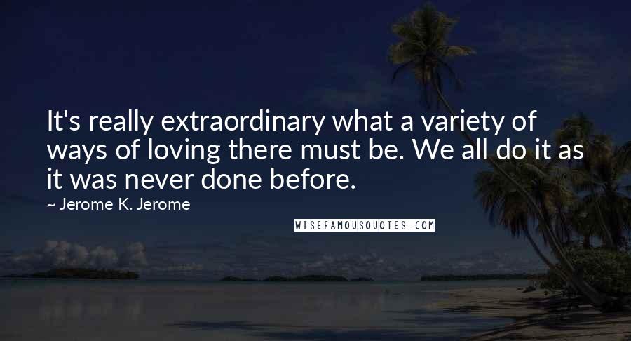 Jerome K. Jerome Quotes: It's really extraordinary what a variety of ways of loving there must be. We all do it as it was never done before.