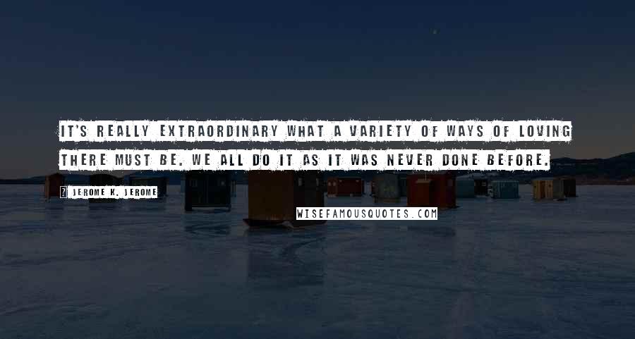 Jerome K. Jerome Quotes: It's really extraordinary what a variety of ways of loving there must be. We all do it as it was never done before.