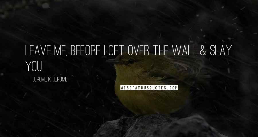 Jerome K. Jerome Quotes: Leave me, before I get over the wall & slay you.