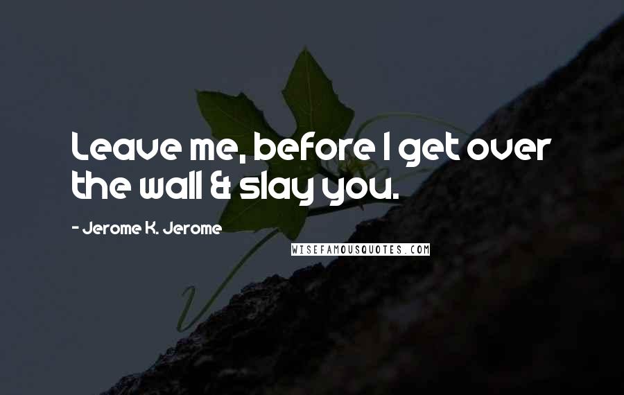 Jerome K. Jerome Quotes: Leave me, before I get over the wall & slay you.