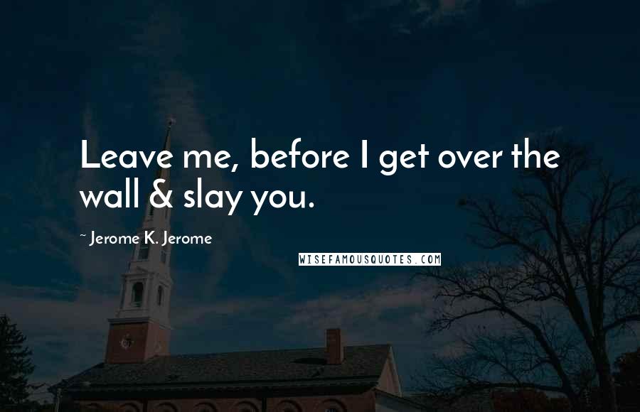 Jerome K. Jerome Quotes: Leave me, before I get over the wall & slay you.