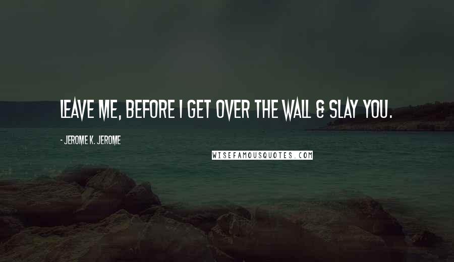 Jerome K. Jerome Quotes: Leave me, before I get over the wall & slay you.