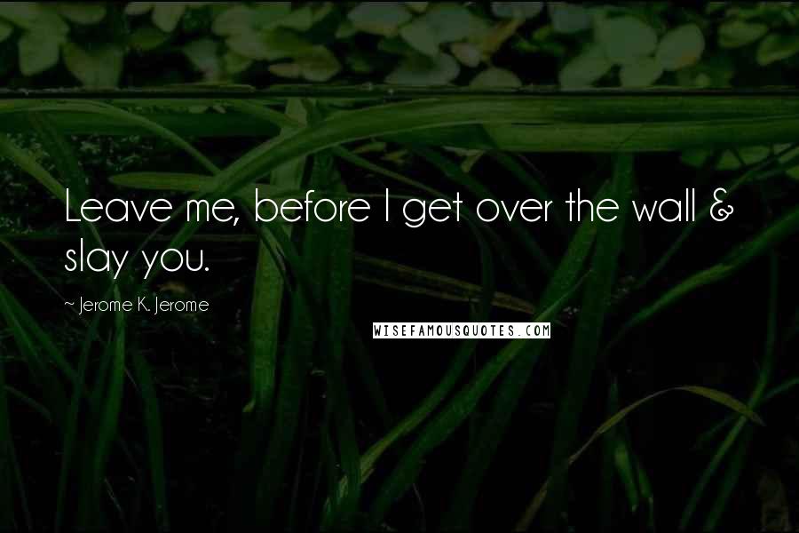 Jerome K. Jerome Quotes: Leave me, before I get over the wall & slay you.