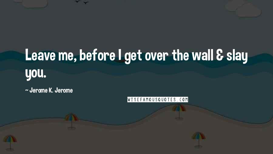 Jerome K. Jerome Quotes: Leave me, before I get over the wall & slay you.