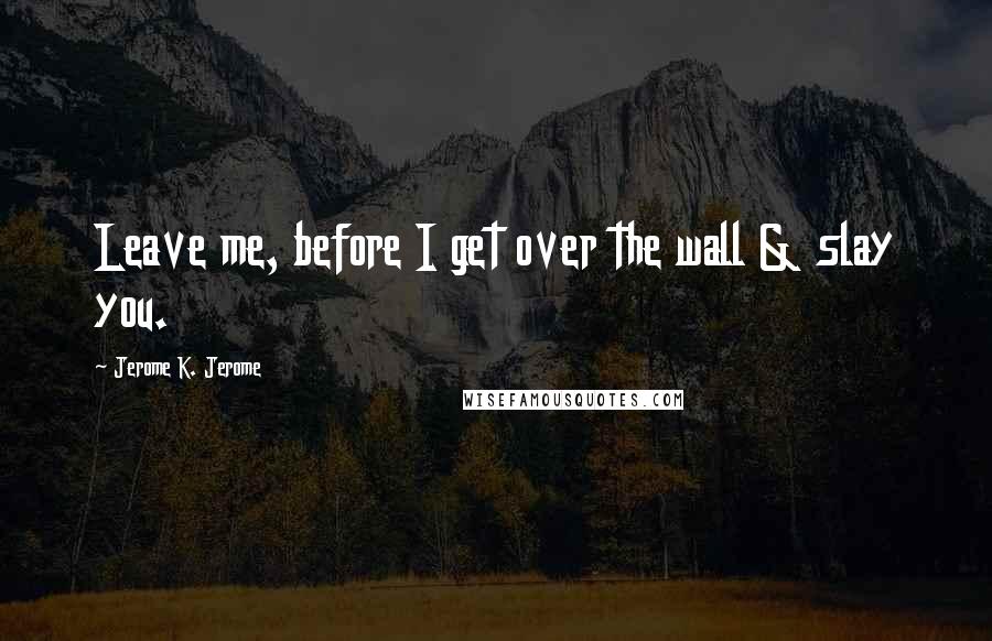 Jerome K. Jerome Quotes: Leave me, before I get over the wall & slay you.