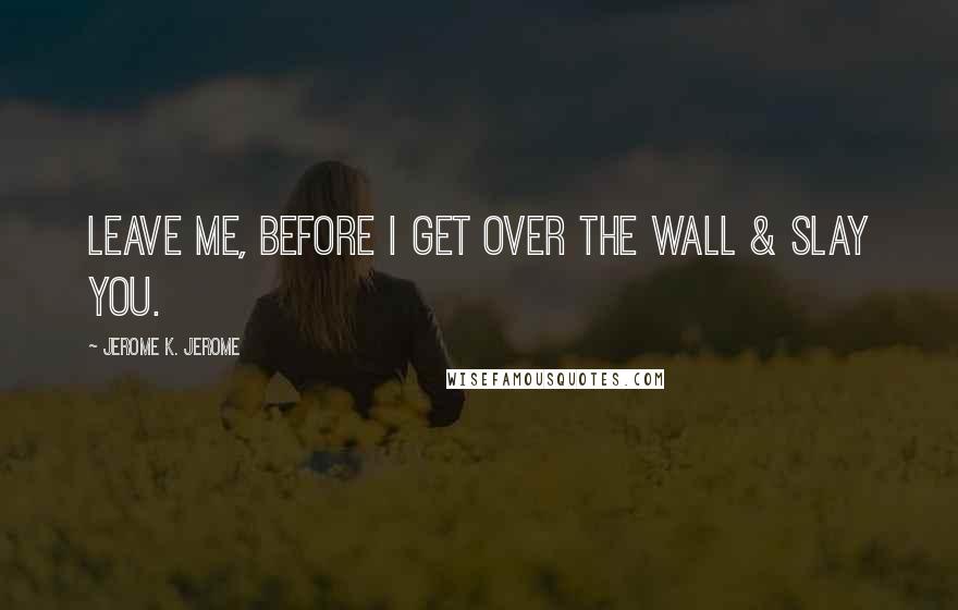 Jerome K. Jerome Quotes: Leave me, before I get over the wall & slay you.